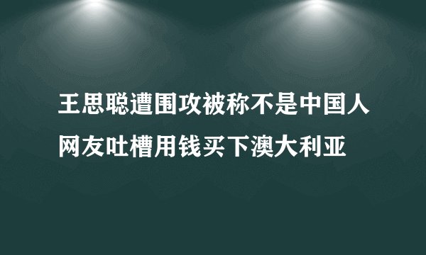 王思聪遭围攻被称不是中国人网友吐槽用钱买下澳大利亚