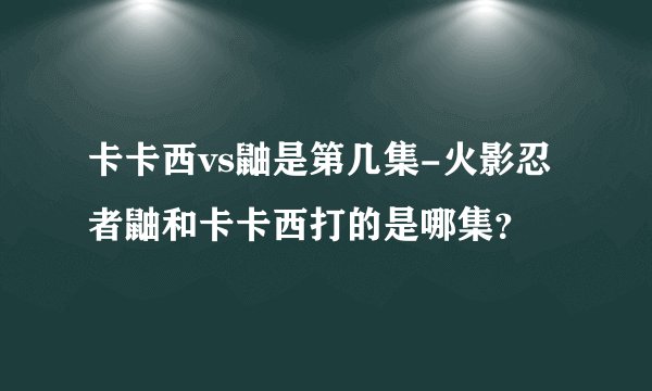 卡卡西vs鼬是第几集-火影忍者鼬和卡卡西打的是哪集？