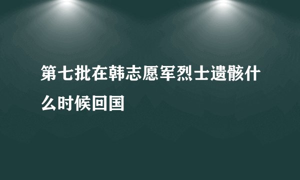 第七批在韩志愿军烈士遗骸什么时候回国