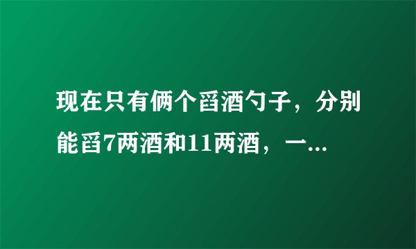 现在只有俩个舀酒勺子，分别能舀7两酒和11两酒，一个剑客要2两酒怎样舀？