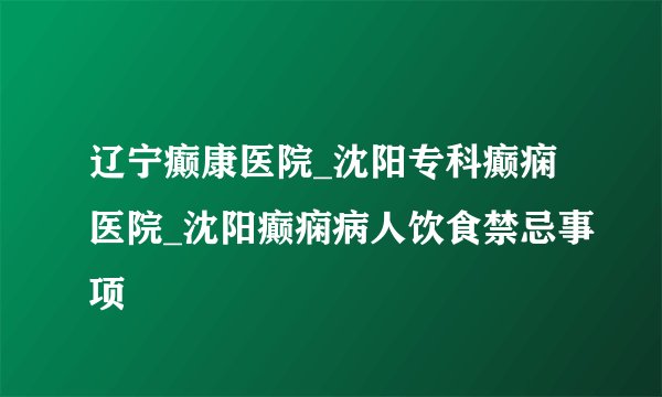 辽宁癫康医院_沈阳专科癫痫医院_沈阳癫痫病人饮食禁忌事项