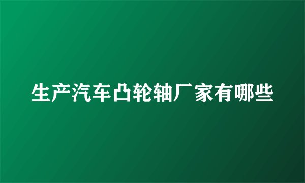 生产汽车凸轮轴厂家有哪些