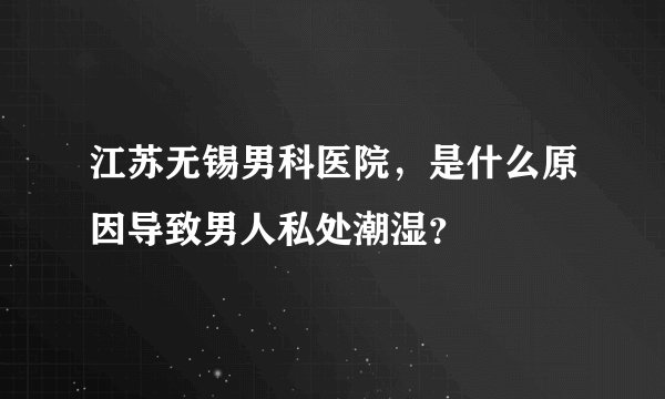 江苏无锡男科医院，是什么原因导致男人私处潮湿？