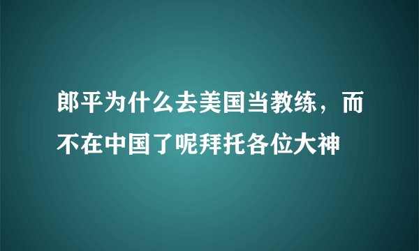 郎平为什么去美国当教练，而不在中国了呢拜托各位大神