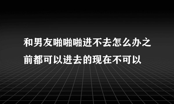和男友啪啪啪进不去怎么办之前都可以进去的现在不可以