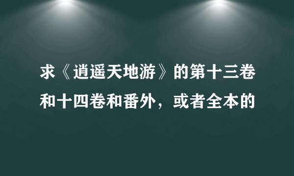 求《逍遥天地游》的第十三卷和十四卷和番外，或者全本的