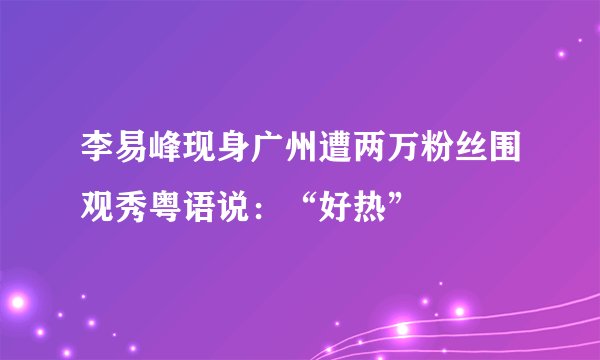 李易峰现身广州遭两万粉丝围观秀粤语说:“好热”