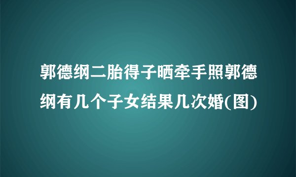 郭德纲二胎得子晒牵手照郭德纲有几个子女结果几次婚(图)