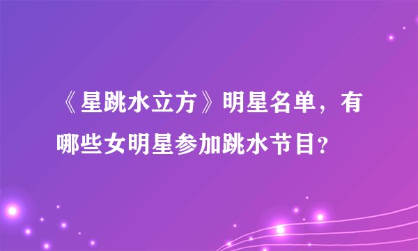 《星跳水立方》明星名单，有哪些女明星参加跳水节目？