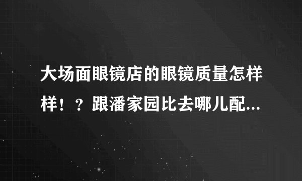 大场面眼镜店的眼镜质量怎样样！？跟潘家园比去哪儿配比较好？