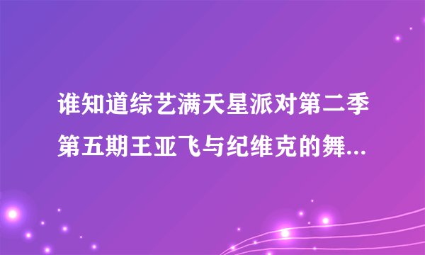 谁知道综艺满天星派对第二季第五期王亚飞与纪维克的舞蹈视频?谢谢了