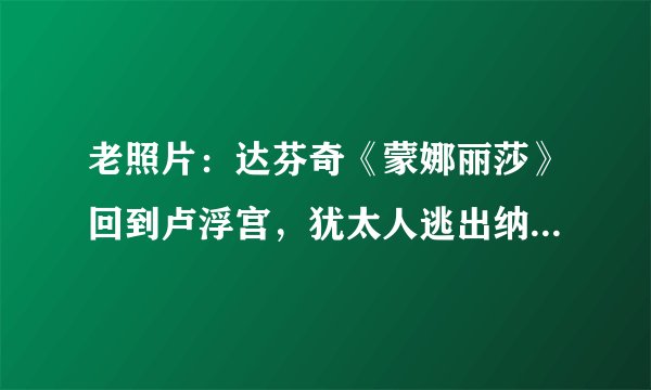 老照片：达芬奇《蒙娜丽莎》回到卢浮宫，犹太人逃出纳粹死亡列车