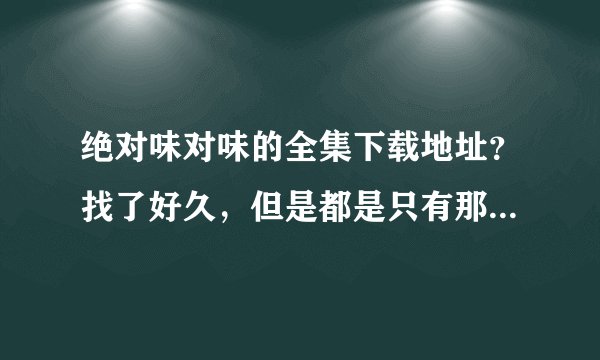 绝对味对味的全集下载地址?找了好久,但是都是只有那几集!想要全一些的!谢谢!