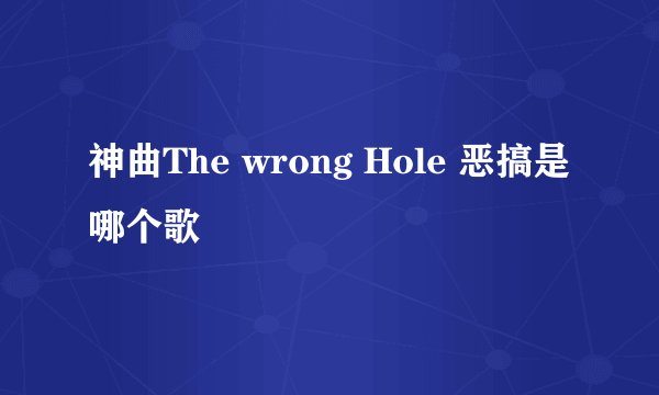 神曲The wrong Hole 恶搞是哪个歌