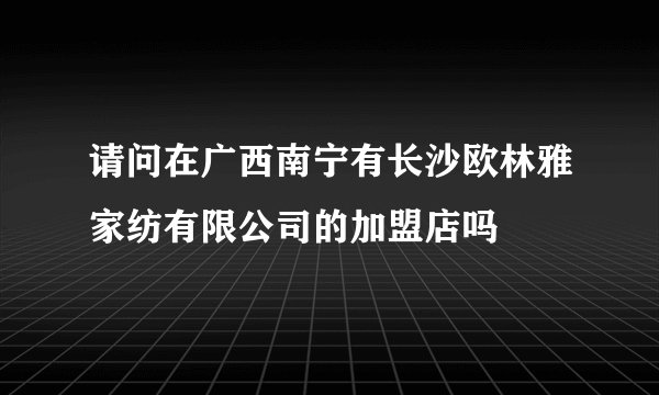 请问在广西南宁有长沙欧林雅家纺有限公司的加盟店吗