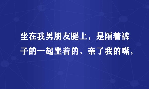 坐在我男朋友腿上，是隔着裤子的一起坐着的，亲了我的嘴，