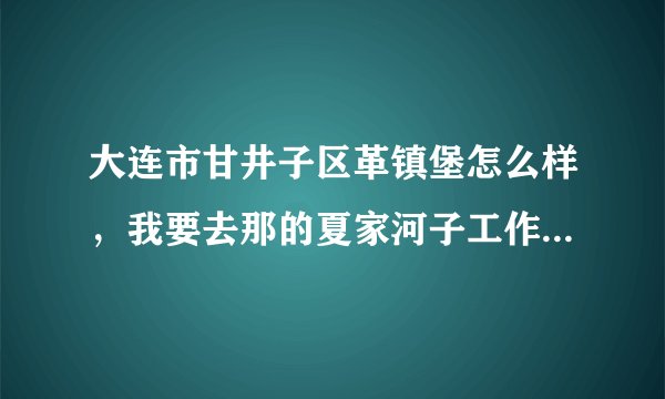 大连市甘井子区革镇堡怎么样，我要去那的夏家河子工作，租房子好租么，谁知道帮我介绍下。谢谢