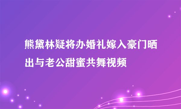 熊黛林疑将办婚礼嫁入豪门晒出与老公甜蜜共舞视频