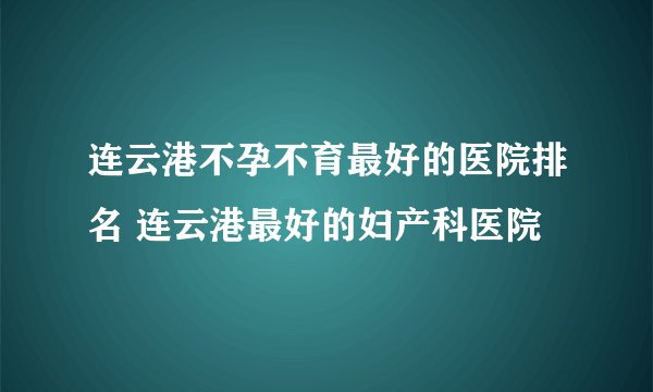 连云港不孕不育最好的医院排名 连云港最好的妇产科医院