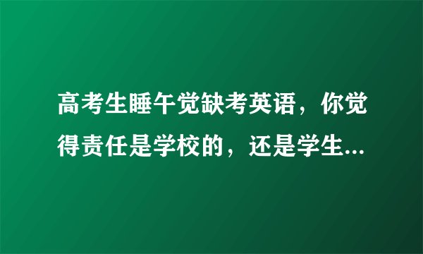 高考生睡午觉缺考英语，你觉得责任是学校的，还是学生本人的？