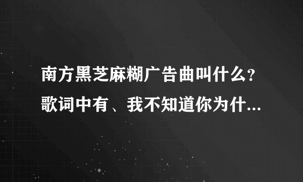 南方黑芝麻糊广告曲叫什么？歌词中有、我不知道你为什么离开我。