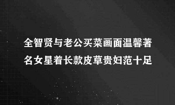 全智贤与老公买菜画面温馨著名女星着长款皮草贵妇范十足