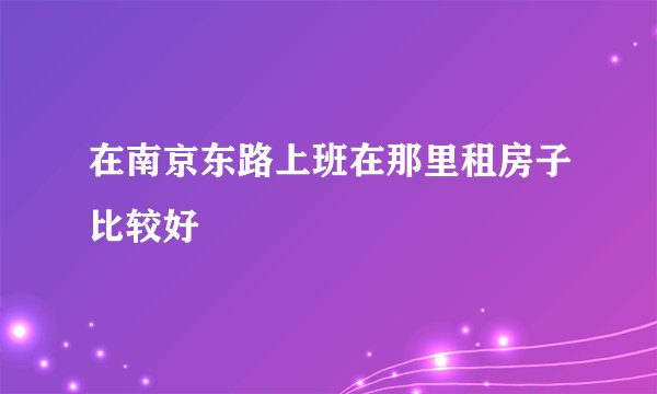 在南京东路上班在那里租房子比较好
