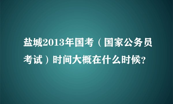 盐城2013年国考（国家公务员考试）时间大概在什么时候？