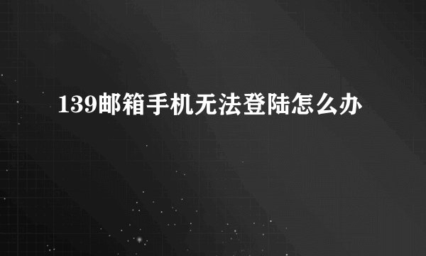 139邮箱手机无法登陆怎么办