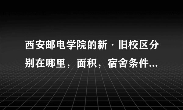 西安邮电学院的新·旧校区分别在哪里，面积，宿舍条件分别怎样？（有地图或照片为佳）