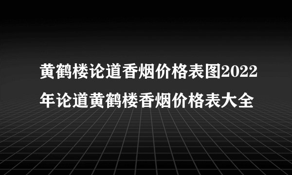 黄鹤楼论道香烟价格表图2022年论道黄鹤楼香烟价格表大全