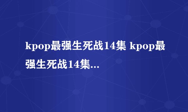 kpop最强生死战14集 kpop最强生死战14集15集16集中字 韩剧kpop最强生死战全集下载