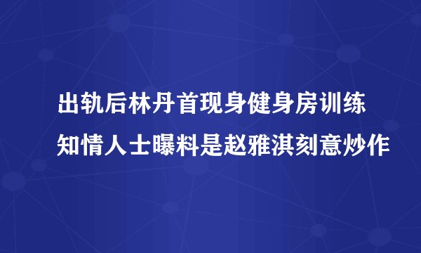 出轨后林丹首现身健身房训练知情人士曝料是赵雅淇刻意炒作