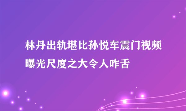 林丹出轨堪比孙悦车震门视频曝光尺度之大令人咋舌