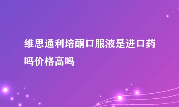 维思通利培酮口服液是进口药吗价格高吗