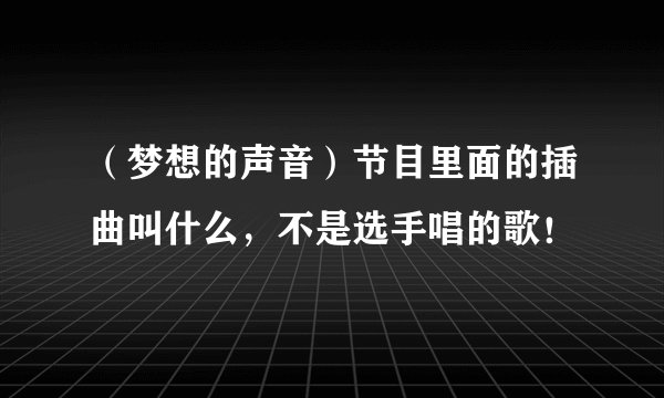 (梦想的声音)节目里面的插曲叫什么,不是选手唱的歌!
