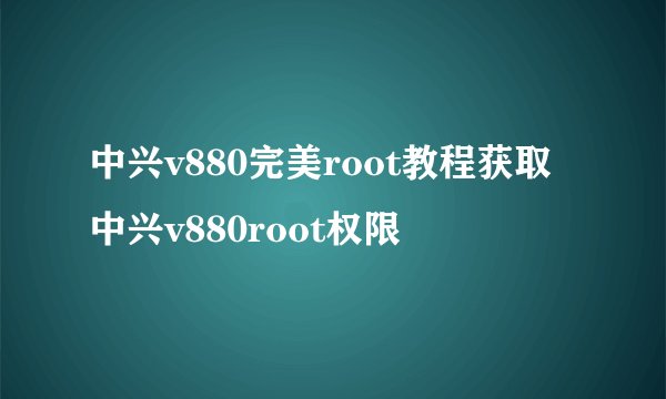 中兴v880完美root教程获取中兴v880root权限