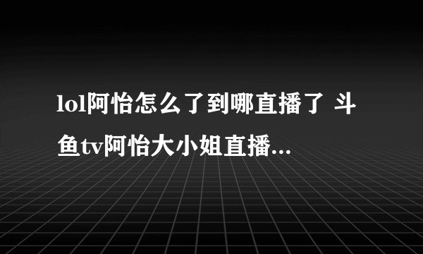 lol阿怡怎么了到哪直播了 斗鱼tv阿怡大小姐直播间被封还会直播吗