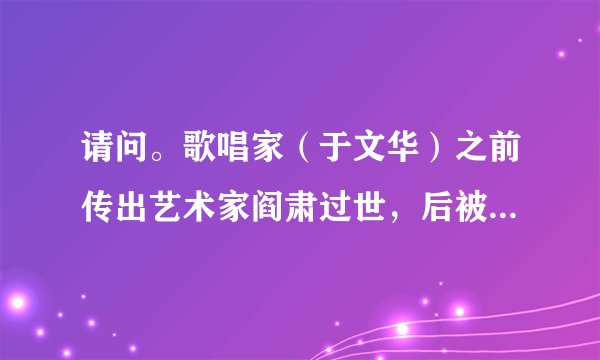 请问。歌唱家（于文华）之前传出艺术家阎肃过世，后被媒体证实为不实信息，但昨天，阎肃又被传出过世，这