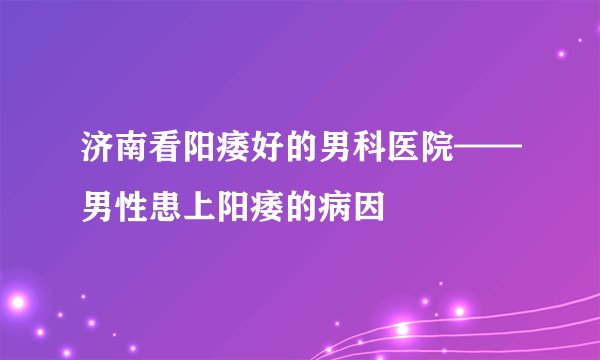 济南看阳痿好的男科医院——男性患上阳痿的病因