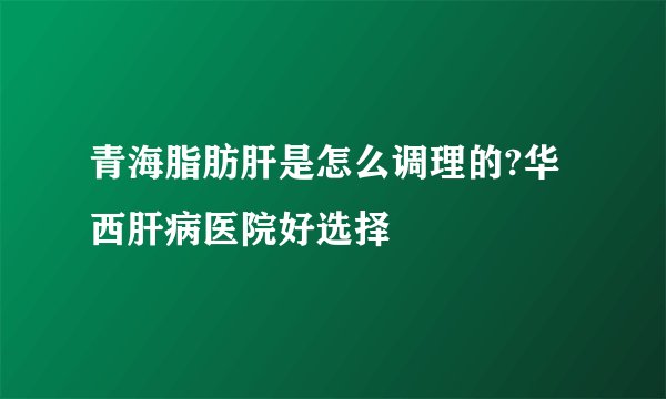 青海脂肪肝是怎么调理的?华西肝病医院好选择