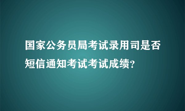 国家公务员局考试录用司是否短信通知考试考试成绩？