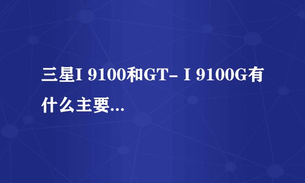 三星I 9100和GT- I 9100G有什么主要的区别吗? 为什么我买的是9100给我的却是9100G？