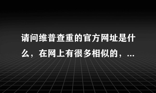 请问维普查重的官方网址是什么，在网上有很多相似的，不知道是哪个呀？