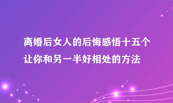 离婚后女人的后悔感悟十五个让你和另一半好相处的方法