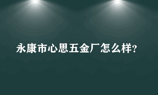 永康市心思五金厂怎么样？