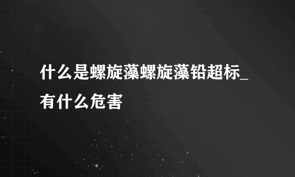 什么是螺旋藻螺旋藻铅超标_有什么危害