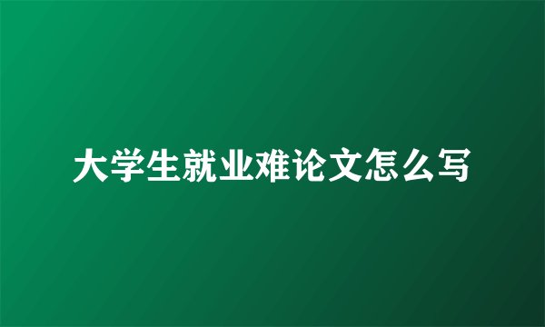 大学生就业难论文怎么写