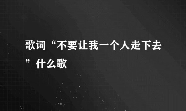 歌词“不要让我一个人走下去”什么歌