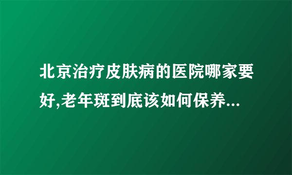 北京治疗皮肤病的医院哪家要好,老年斑到底该如何保养呢-老年斑